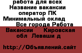 работа для всех › Название вакансии ­ оператор ПК › Минимальный оклад ­ 15 000 - Все города Работа » Вакансии   . Кировская обл.,Леваши д.